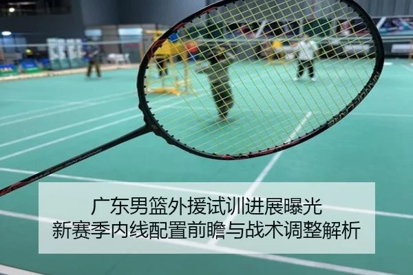 广东男篮外援试训进展曝光 新赛季内线配置前瞻与战术调整解析
